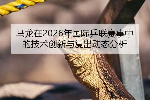 马龙在2026年国际乒联赛事中的技术创新与复出动态分析