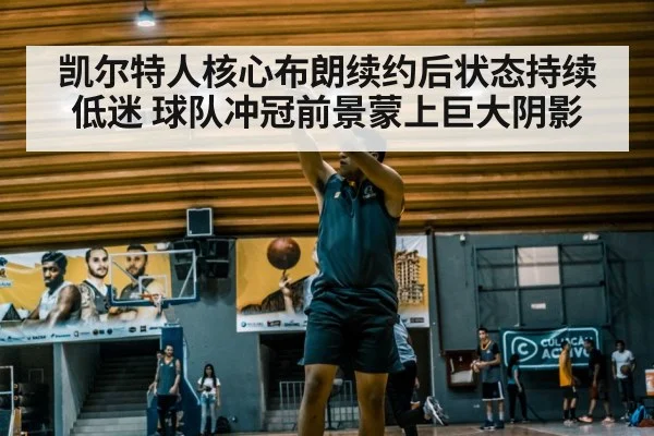 凯尔特人核心布朗续约后状态持续低迷 球队冲冠前景蒙上巨大阴影